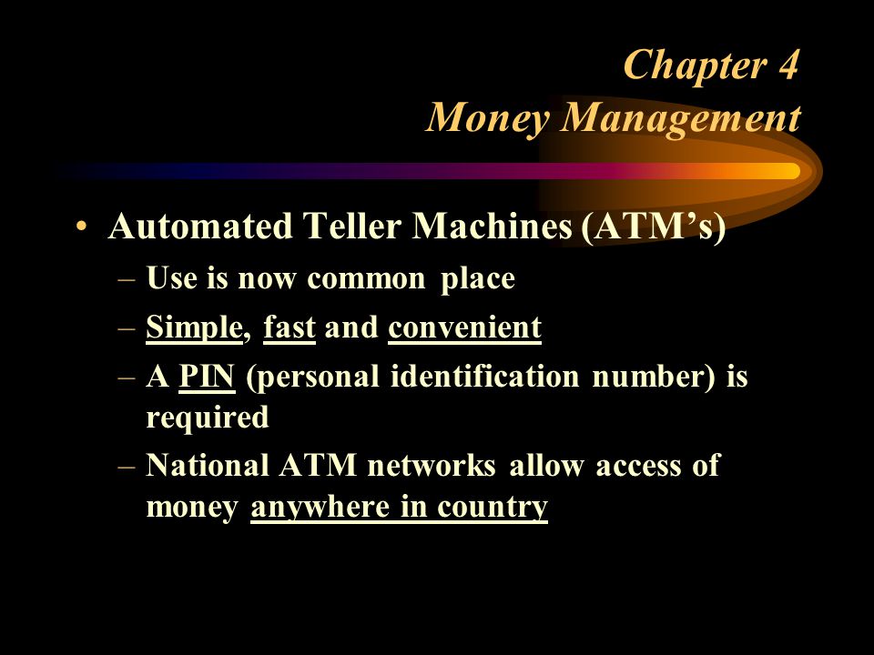 Chapter 4 Money Management Automated Teller Machines (ATM’s) –Use is now common place –Simple, fast and convenient –A PIN (personal identification number) is required –National ATM networks allow access of money anywhere in country
