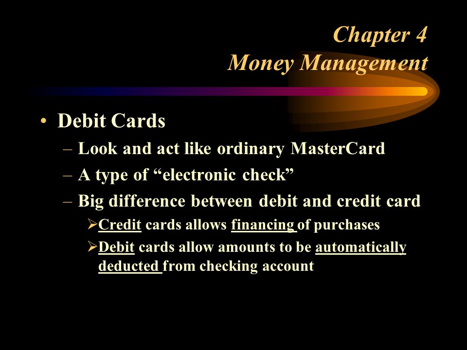 Chapter 4 Money Management Debit Cards –Look and act like ordinary MasterCard –A type of electronic check –Big difference between debit and credit card  Credit cards allows financing of purchases  Debit cards allow amounts to be automatically deducted from checking account