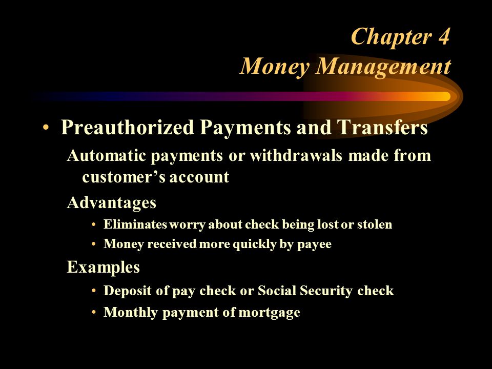Chapter 4 Money Management Preauthorized Payments and Transfers Automatic payments or withdrawals made from customer’s account Advantages Eliminates worry about check being lost or stolen Money received more quickly by payee Examples Deposit of pay check or Social Security check Monthly payment of mortgage