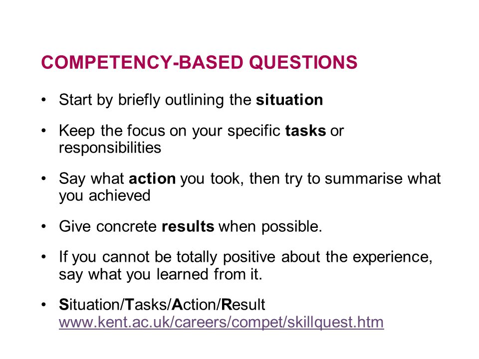 COMPETENCY-BASED QUESTIONS Start by briefly outlining the situation Keep the focus on your specific tasks or responsibilities Say what action you took, then try to summarise what you achieved Give concrete results when possible.