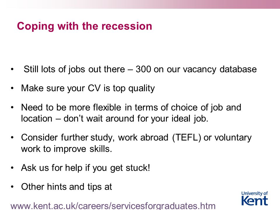 Coping with the recession Still lots of jobs out there – 300 on our vacancy database Make sure your CV is top quality Need to be more flexible in terms of choice of job and location – don’t wait around for your ideal job.