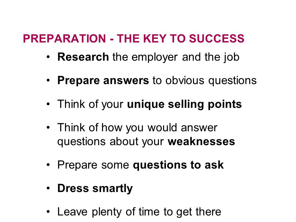 PREPARATION - THE KEY TO SUCCESS Research the employer and the job Prepare answers to obvious questions Think of your unique selling points Think of how you would answer questions about your weaknesses Prepare some questions to ask Dress smartly Leave plenty of time to get there