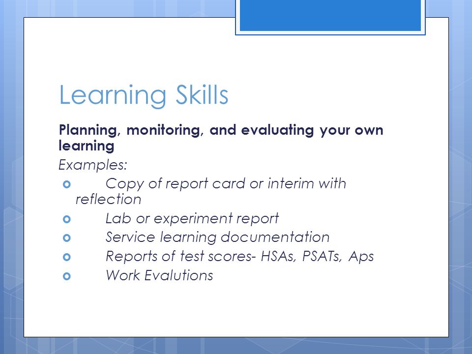 Learning Skills Planning, monitoring, and evaluating your own learning Examples:  Copy of report card or interim with reflection  Lab or experiment report  Service learning documentation  Reports of test scores- HSAs, PSATs, Aps  Work Evalutions