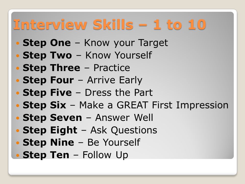 Interview Skills – 1 to 10 Step One – Know your Target Step Two – Know Yourself Step Three – Practice Step Four – Arrive Early Step Five – Dress the Part Step Six – Make a GREAT First Impression Step Seven – Answer Well Step Eight – Ask Questions Step Nine – Be Yourself Step Ten – Follow Up