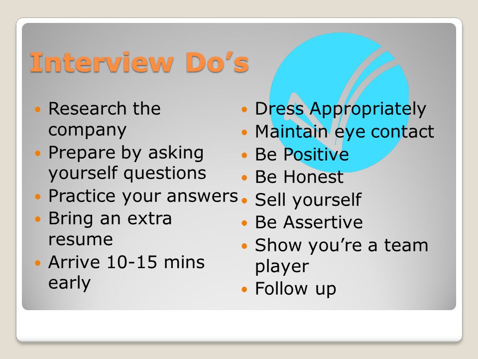 Interview Do’s Research the company Prepare by asking yourself questions Practice your answers Bring an extra resume Arrive mins early Dress Appropriately Maintain eye contact Be Positive Be Honest Sell yourself Be Assertive Show you’re a team player Follow up