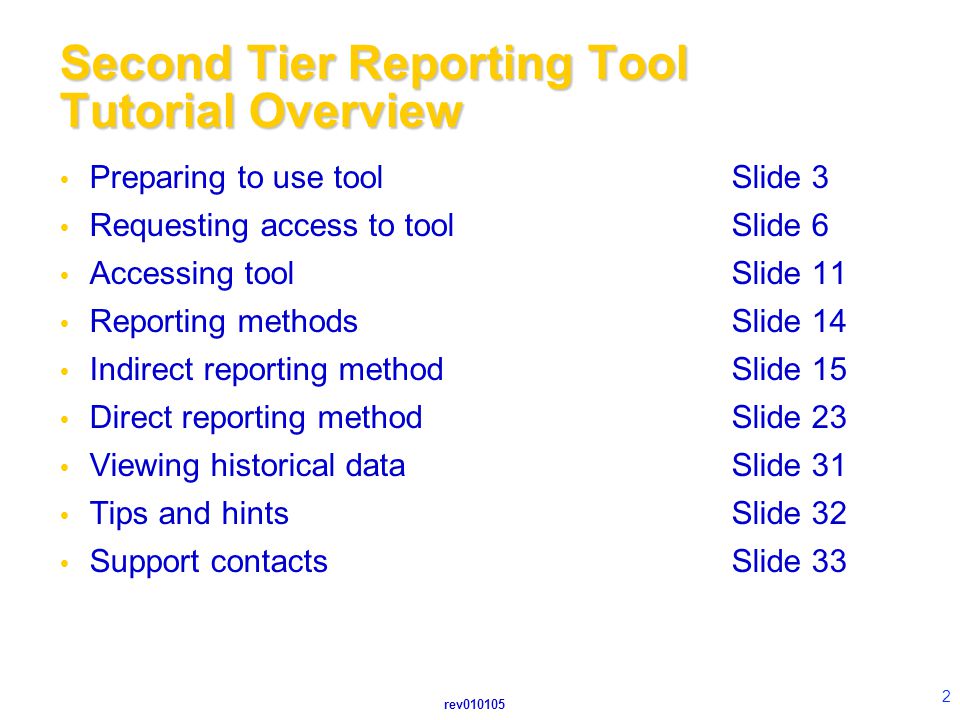 rev Second Tier Reporting Tool Tutorial Overview  Preparing to use toolSlide 3  Requesting access to toolSlide 6  Accessing toolSlide 11  Reporting methodsSlide 14  Indirect reporting methodSlide 15  Direct reporting methodSlide 23  Viewing historical dataSlide 31  Tips and hintsSlide 32  Support contactsSlide 33