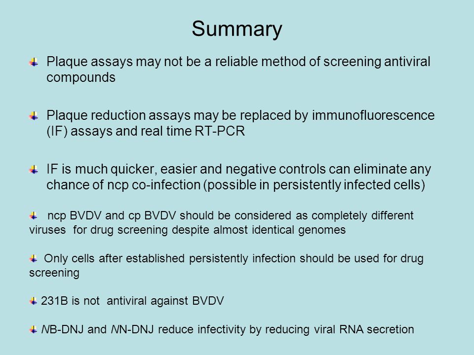 Summary Plaque assays may not be a reliable method of screening antiviral compounds Plaque reduction assays may be replaced by immunofluorescence (IF) assays and real time RT-PCR IF is much quicker, easier and negative controls can eliminate any chance of ncp co-infection (possible in persistently infected cells) ncp BVDV and cp BVDV should be considered as completely different viruses for drug screening despite almost identical genomes Only cells after established persistently infection should be used for drug screening 231B is not antiviral against BVDV NB-DNJ and NN-DNJ reduce infectivity by reducing viral RNA secretion
