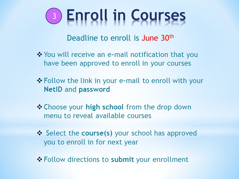 3  You will receive an  notification that you have been approved to enroll in your courses  Follow the link in your  to enroll with your NetID and password  Choose your high school from the drop down menu to reveal available courses  Select the course(s) your school has approved you to enroll in for next year  Follow directions to submit your enrollment Deadline to enroll is June 30 th