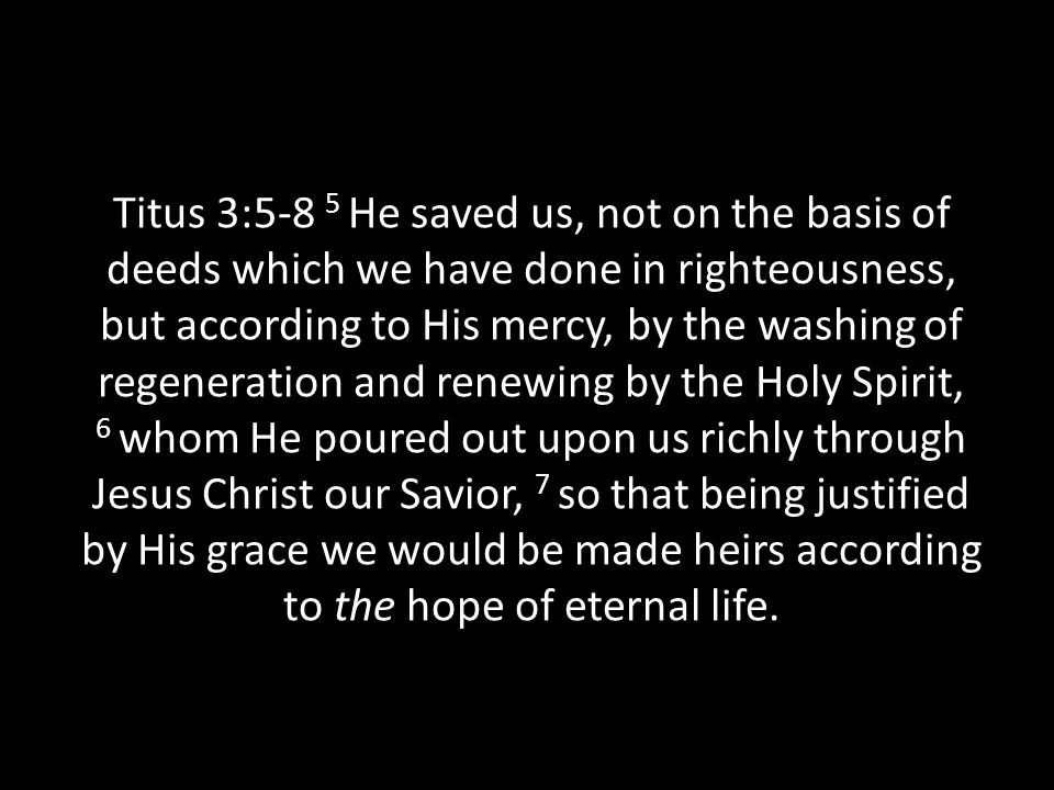 Titus 3:5-8 5 He saved us, not on the basis of deeds which we have done in righteousness, but according to His mercy, by the washing of regeneration and renewing by the Holy Spirit, 6 whom He poured out upon us richly through Jesus Christ our Savior, 7 so that being justified by His grace we would be made heirs according to the hope of eternal life.