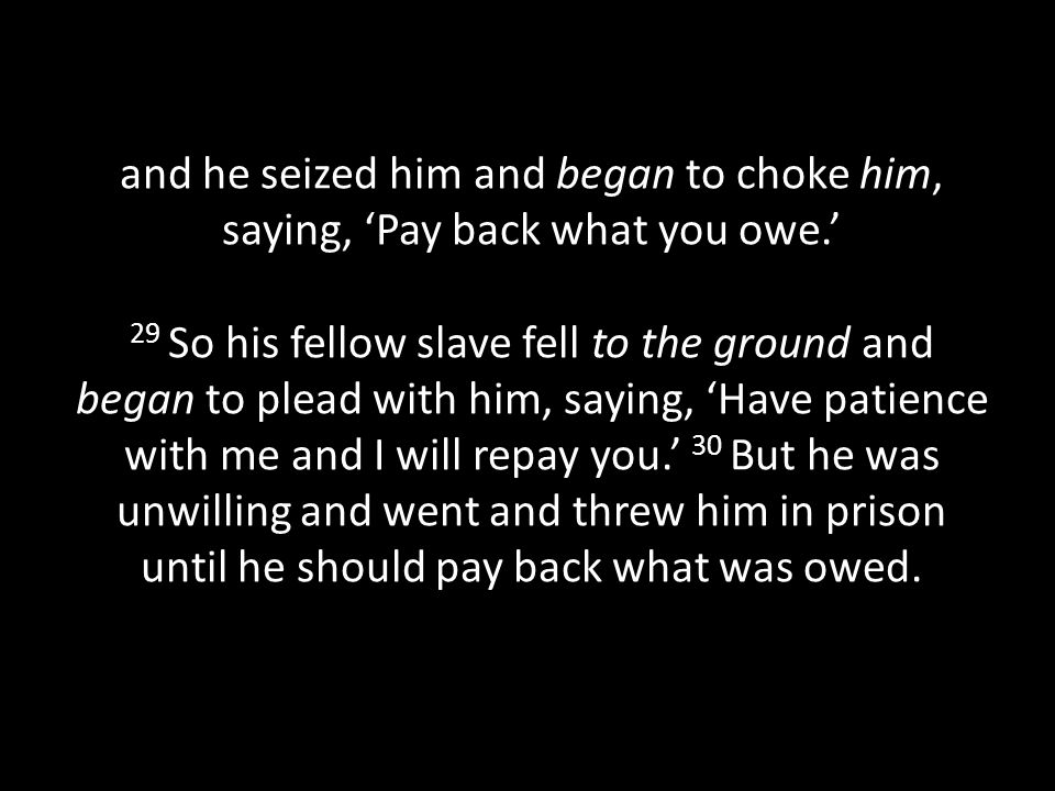 and he seized him and began to choke him, saying, ‘Pay back what you owe.’ 29 So his fellow slave fell to the ground and began to plead with him, saying, ‘Have patience with me and I will repay you.’ 30 But he was unwilling and went and threw him in prison until he should pay back what was owed.