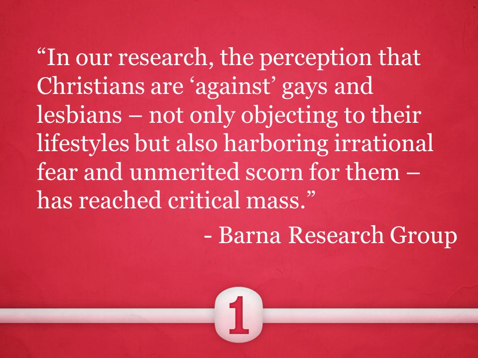 In our research, the perception that Christians are ‘against’ gays and lesbians – not only objecting to their lifestyles but also harboring irrational fear and unmerited scorn for them – has reached critical mass. - Barna Research Group