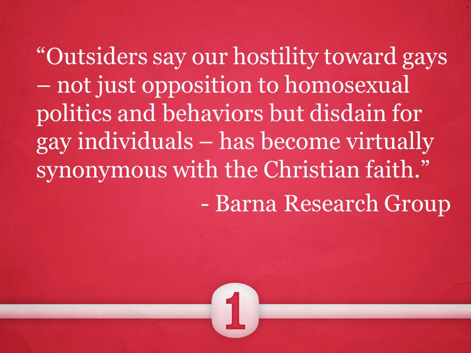 Outsiders say our hostility toward gays – not just opposition to homosexual politics and behaviors but disdain for gay individuals – has become virtually synonymous with the Christian faith. - Barna Research Group