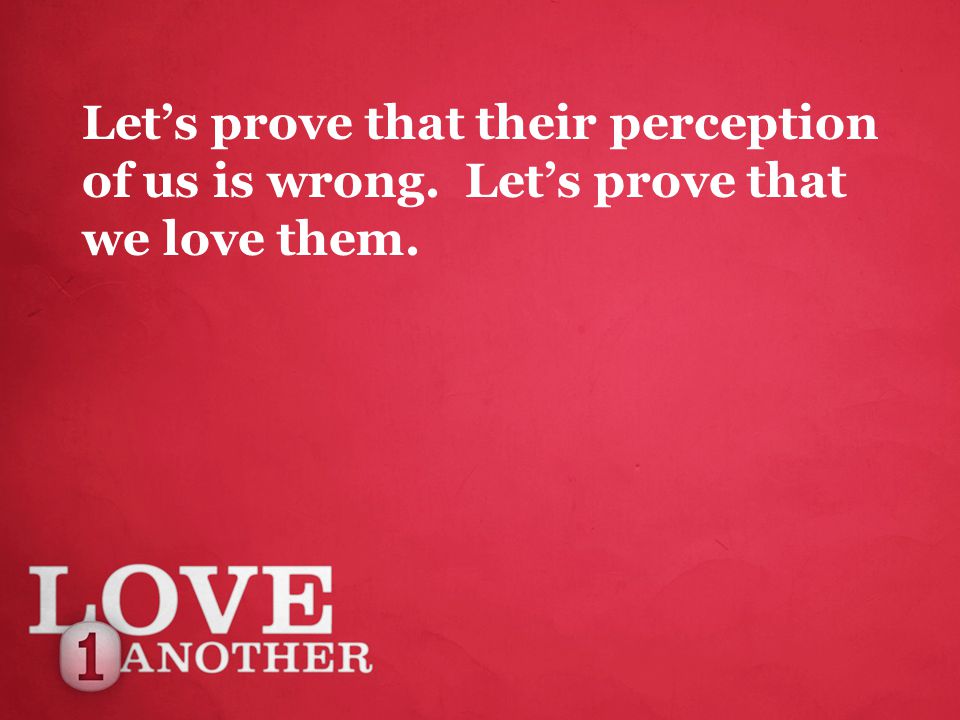 Let’s prove that their perception of us is wrong. Let’s prove that we love them.