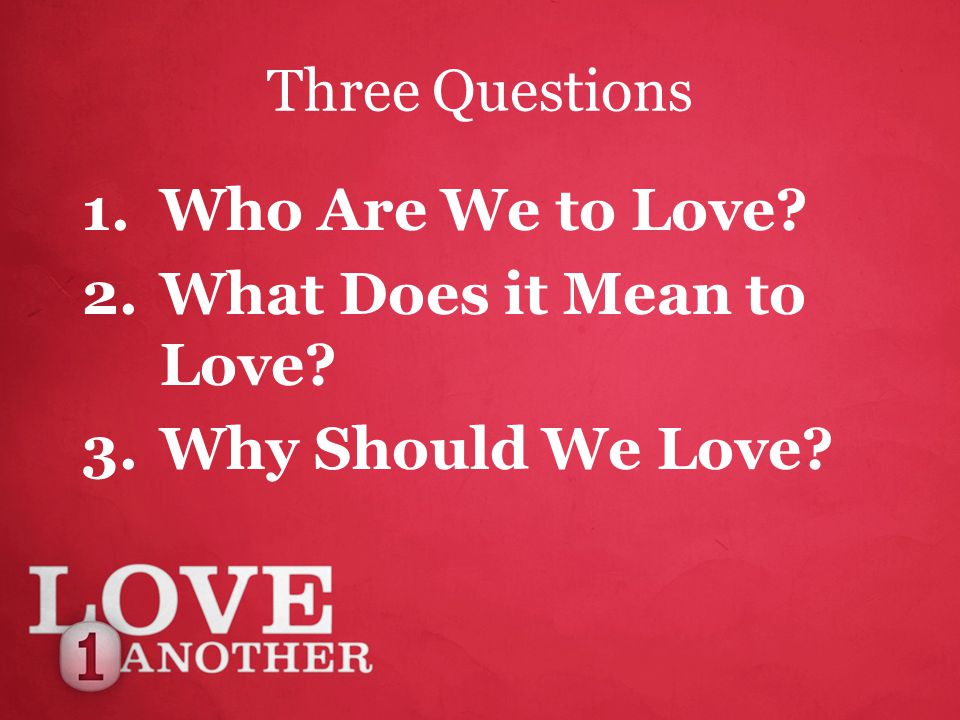 Three Questions 1.Who Are We to Love 2.What Does it Mean to Love 3.Why Should We Love