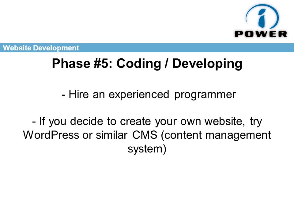 Website Development Phase #5: Coding / Developing - Hire an experienced programmer - If you decide to create your own website, try WordPress or similar CMS (content management system)