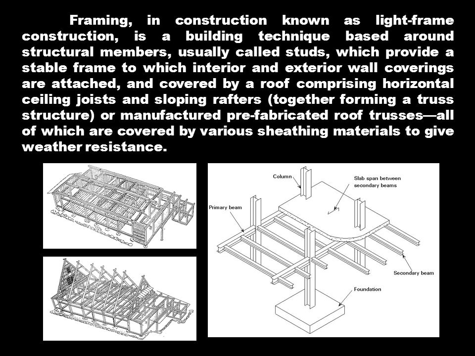 Framing, in construction known as light-frame construction, is a building technique based around structural members, usually called studs, which provide a stable frame to which interior and exterior wall coverings are attached, and covered by a roof comprising horizontal ceiling joists and sloping rafters (together forming a truss structure) or manufactured pre-fabricated roof trusses—all of which are covered by various sheathing materials to give weather resistance.