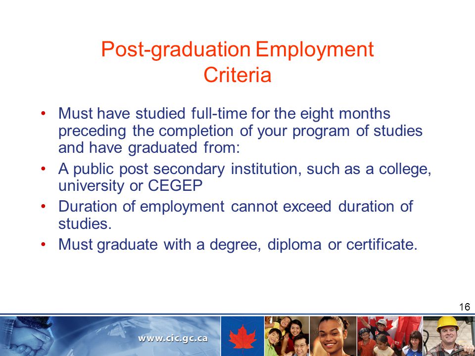 16 Post-graduation Employment Criteria Must have studied full-time for the eight months preceding the completion of your program of studies and have graduated from: A public post secondary institution, such as a college, university or CEGEP Duration of employment cannot exceed duration of studies.