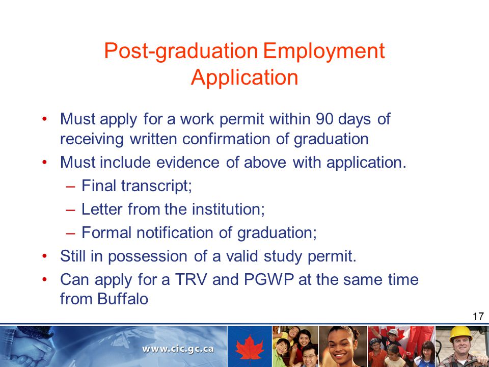 17 Post-graduation Employment Application Must apply for a work permit within 90 days of receiving written confirmation of graduation Must include evidence of above with application.