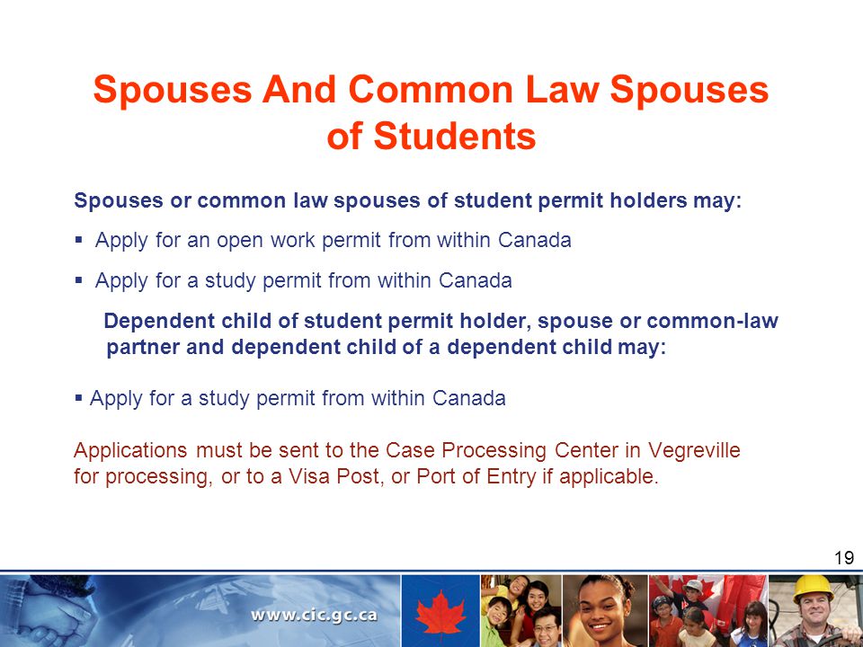 19 Spouses And Common Law Spouses of Students Spouses or common law spouses of student permit holders may:  Apply for an open work permit from within Canada  Apply for a study permit from within Canada Dependent child of student permit holder, spouse or common-law partner and dependent child of a dependent child may:  Apply for a study permit from within Canada Applications must be sent to the Case Processing Center in Vegreville for processing, or to a Visa Post, or Port of Entry if applicable.