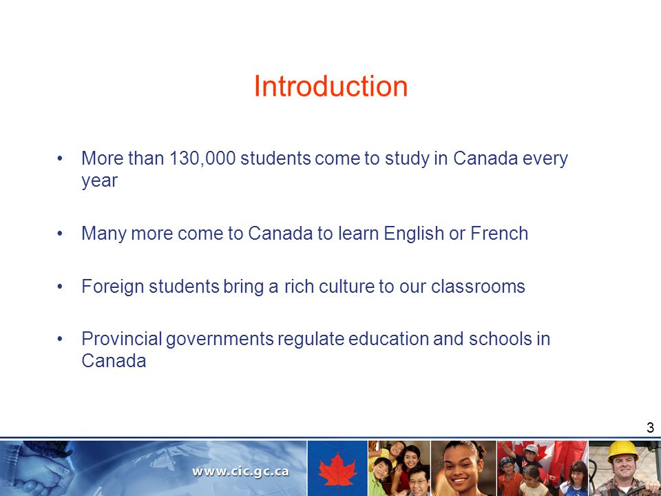 3 Introduction More than 130,000 students come to study in Canada every year Many more come to Canada to learn English or French Foreign students bring a rich culture to our classrooms Provincial governments regulate education and schools in Canada