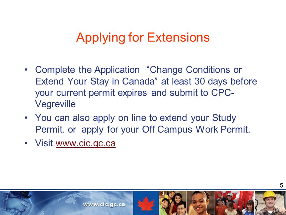 5 Applying for Extensions Complete the Application Change Conditions or Extend Your Stay in Canada at least 30 days before your current permit expires and submit to CPC- Vegreville You can also apply on line to extend your Study Permit.