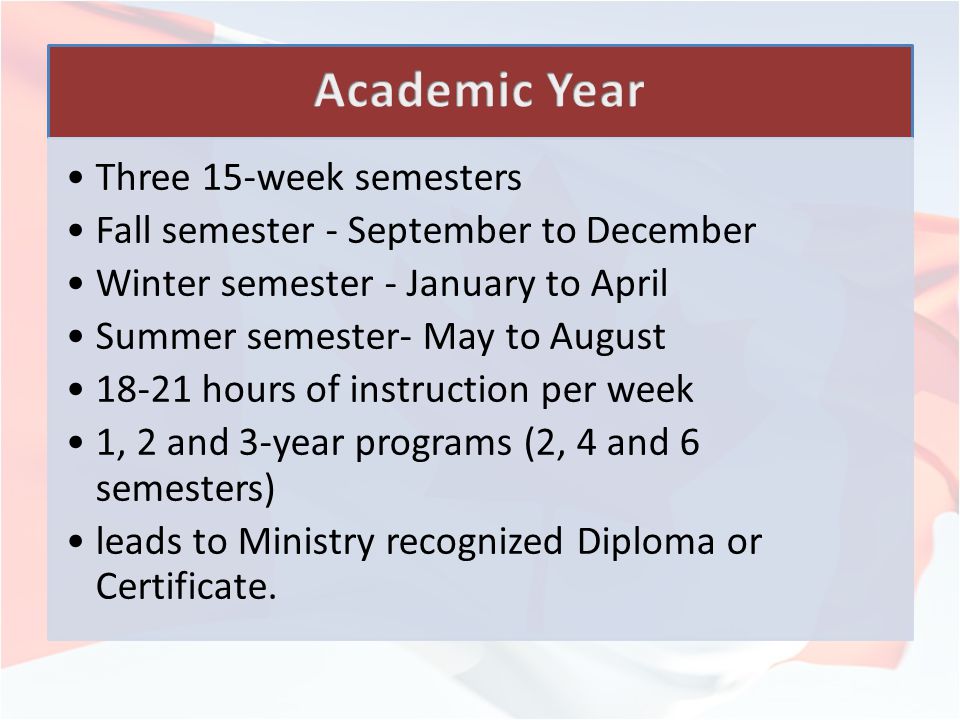 Three 15-week semesters Fall semester - September to December Winter semester - January to April Summer semester- May to August hours of instruction per week 1, 2 and 3-year programs (2, 4 and 6 semesters) leads to Ministry recognized Diploma or Certificate.