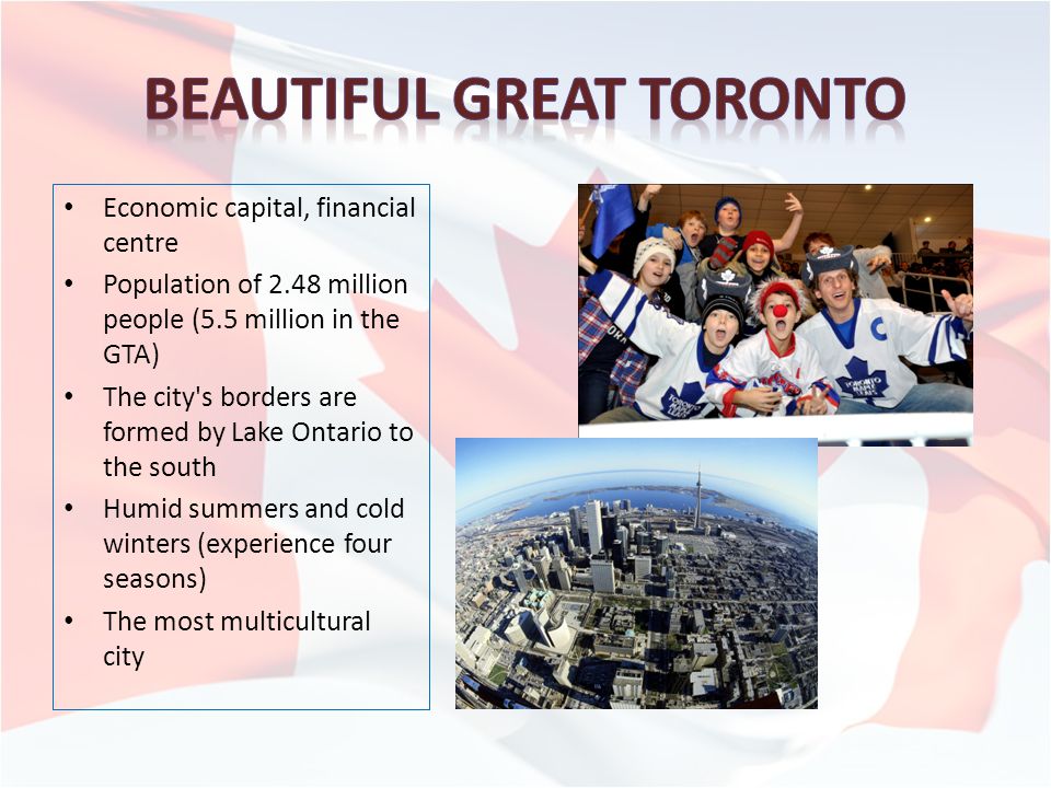 Economic capital, financial centre Population of 2.48 million people (5.5 million in the GTA) The city s borders are formed by Lake Ontario to the south Humid summers and cold winters (experience four seasons) The most multicultural city