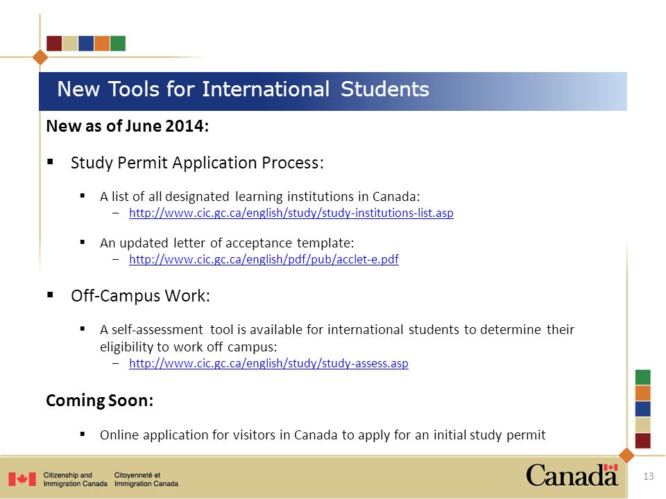 New as of June 2014:  Study Permit Application Process:  A list of all designated learning institutions in Canada: –   An updated letter of acceptance template: –   Off-Campus Work:  A self-assessment tool is available for international students to determine their eligibility to work off campus: –  Coming Soon:  Online application for visitors in Canada to apply for an initial study permit New Tools for International Students 13