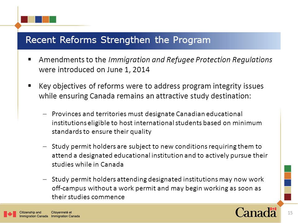 Recent Reforms Strengthen the Program 15  Amendments to the Immigration and Refugee Protection Regulations were introduced on June 1, 2014  Key objectives of reforms were to address program integrity issues while ensuring Canada remains an attractive study destination:  Provinces and territories must designate Canadian educational institutions eligible to host international students based on minimum standards to ensure their quality  Study permit holders are subject to new conditions requiring them to attend a designated educational institution and to actively pursue their studies while in Canada  Study permit holders attending designated institutions may now work off-campus without a work permit and may begin working as soon as their studies commence