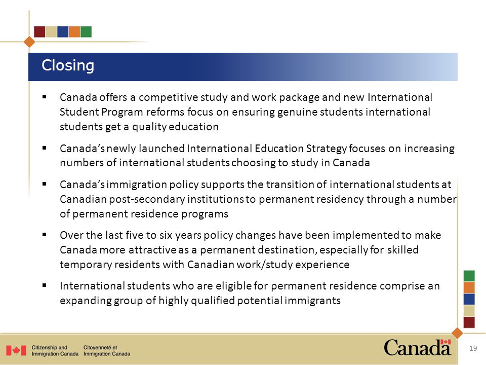  Canada offers a competitive study and work package and new International Student Program reforms focus on ensuring genuine students international students get a quality education  Canada’s newly launched International Education Strategy focuses on increasing numbers of international students choosing to study in Canada  Canada’s immigration policy supports the transition of international students at Canadian post-secondary institutions to permanent residency through a number of permanent residence programs  Over the last five to six years policy changes have been implemented to make Canada more attractive as a permanent destination, especially for skilled temporary residents with Canadian work/study experience  International students who are eligible for permanent residence comprise an expanding group of highly qualified potential immigrants Closing 19