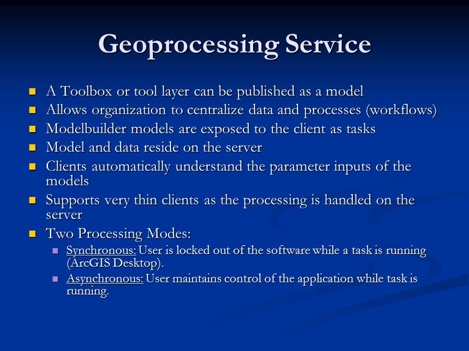 Geoprocessing Service A Toolbox or tool layer can be published as a model A Toolbox or tool layer can be published as a model Allows organization to centralize data and processes (workflows) Allows organization to centralize data and processes (workflows) Modelbuilder models are exposed to the client as tasks Modelbuilder models are exposed to the client as tasks Model and data reside on the server Model and data reside on the server Clients automatically understand the parameter inputs of the models Clients automatically understand the parameter inputs of the models Supports very thin clients as the processing is handled on the server Supports very thin clients as the processing is handled on the server Two Processing Modes: Two Processing Modes: Synchronous: User is locked out of the software while a task is running (ArcGIS Desktop).