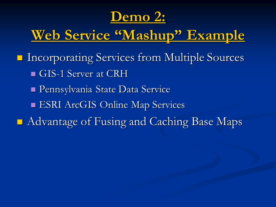 Demo 2: Web Service Mashup Example Demo 2: Web Service Mashup Example Incorporating Services from Multiple Sources Incorporating Services from Multiple Sources GIS-1 Server at CRH GIS-1 Server at CRH Pennsylvania State Data Service Pennsylvania State Data Service ESRI ArcGIS Online Map Services ESRI ArcGIS Online Map Services Advantage of Fusing and Caching Base Maps Advantage of Fusing and Caching Base Maps