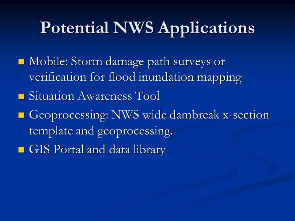 Potential NWS Applications Mobile: Storm damage path surveys or verification for flood inundation mapping Mobile: Storm damage path surveys or verification for flood inundation mapping Situation Awareness Tool Situation Awareness Tool Geoprocessing: NWS wide dambreak x-section template and geoprocessing.