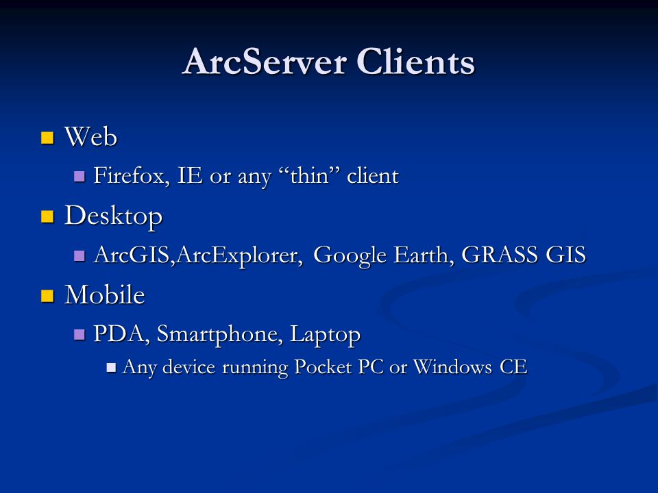 ArcServer Clients Web Web Firefox, IE or any thin client Firefox, IE or any thin client Desktop Desktop ArcGIS,ArcExplorer, Google Earth, GRASS GIS ArcGIS,ArcExplorer, Google Earth, GRASS GIS Mobile Mobile PDA, Smartphone, Laptop PDA, Smartphone, Laptop Any device running Pocket PC or Windows CE Any device running Pocket PC or Windows CE