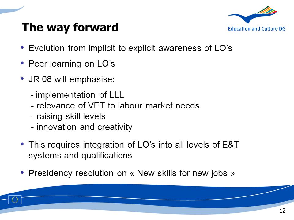 12 The way forward Evolution from implicit to explicit awareness of LO’s Peer learning on LO’s JR 08 will emphasise: - implementation of LLL - relevance of VET to labour market needs - raising skill levels - innovation and creativity This requires integration of LO’s into all levels of E&T,systems and qualifications Presidency resolution on « New skills for new jobs »