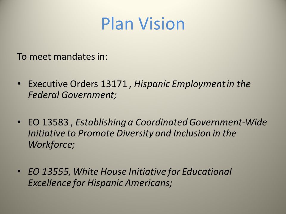 Plan Vision To meet mandates in: Executive Orders 13171, Hispanic Employment in the Federal Government; EO 13583, Establishing a Coordinated Government-Wide Initiative to Promote Diversity and Inclusion in the Workforce; EO 13555, White House Initiative for Educational Excellence for Hispanic Americans;