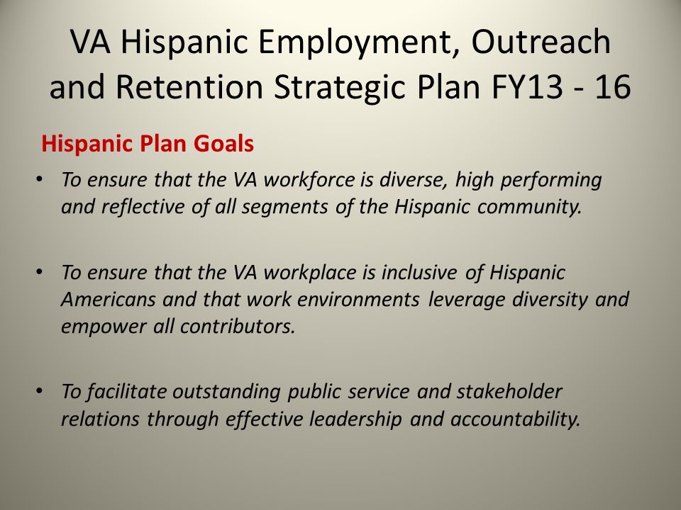 VA Hispanic Employment, Outreach and Retention Strategic Plan FY Hispanic Plan Goals To ensure that the VA workforce is diverse, high performing and reflective of all segments of the Hispanic community.