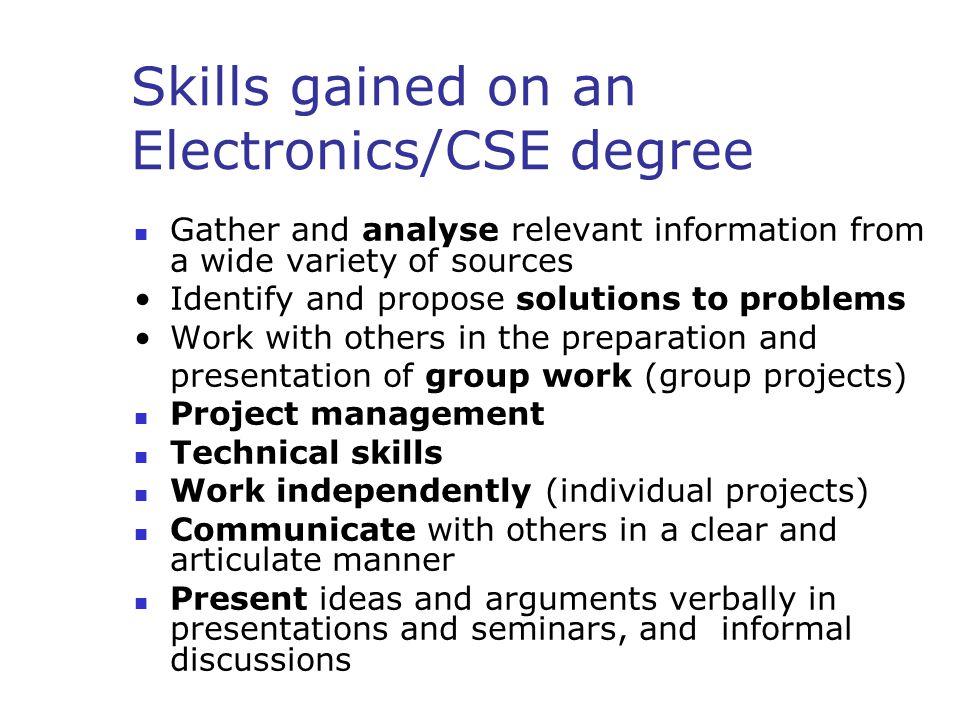 Skills gained on an Electronics/CSE degree Gather and analyse relevant information from a wide variety of sources Identify and propose solutions to problems Work with others in the preparation and presentation of group work (group projects) Project management Technical skills Work independently (individual projects) Communicate with others in a clear and articulate manner Present ideas and arguments verbally in presentations and seminars, and informal discussions