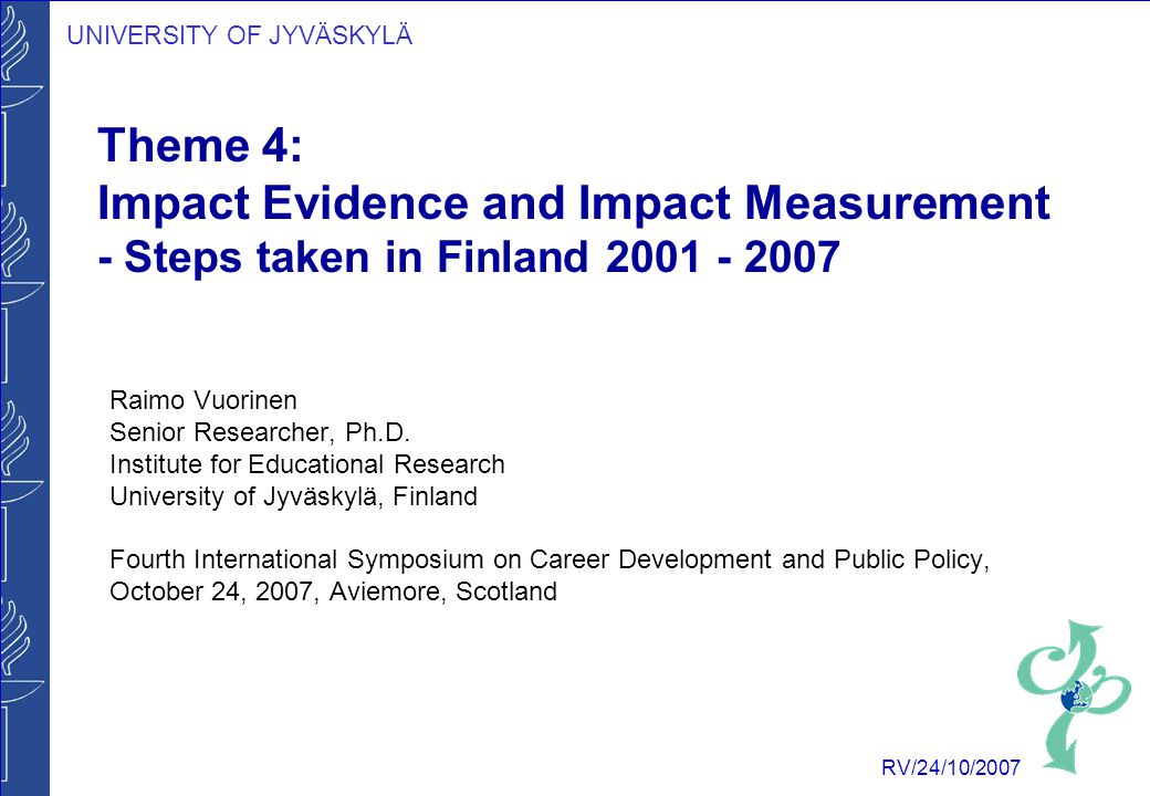 UNIVERSITY OF JYVÄSKYLÄ RV/24/10/2007 Theme 4: Impact Evidence and Impact Measurement - Steps taken in Finland Raimo Vuorinen Senior Researcher, Ph.D.