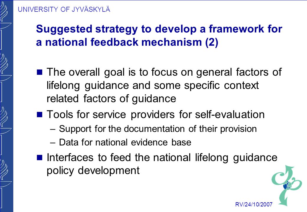 UNIVERSITY OF JYVÄSKYLÄ RV/24/10/2007 Suggested strategy to develop a framework for a national feedback mechanism (2)  The overall goal is to focus on general factors of lifelong guidance and some specific context related factors of guidance  Tools for service providers for self-evaluation –Support for the documentation of their provision –Data for national evidence base  Interfaces to feed the national lifelong guidance policy development