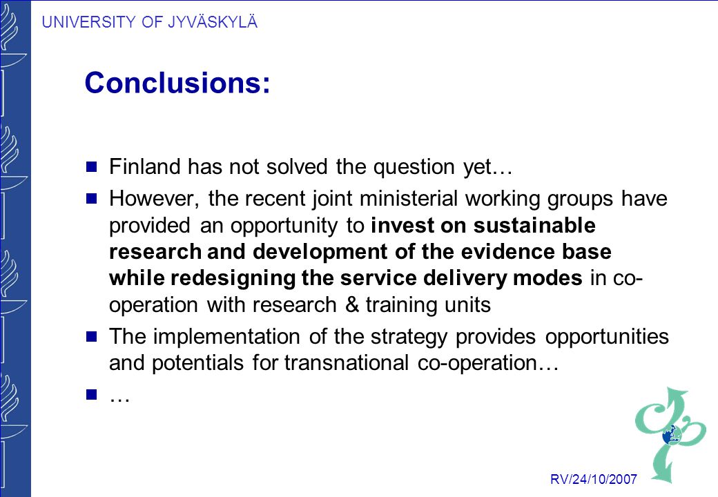 UNIVERSITY OF JYVÄSKYLÄ RV/24/10/2007 Conclusions:  Finland has not solved the question yet…  However, the recent joint ministerial working groups have provided an opportunity to invest on sustainable research and development of the evidence base while redesigning the service delivery modes in co- operation with research & training units  The implementation of the strategy provides opportunities and potentials for transnational co-operation…  …