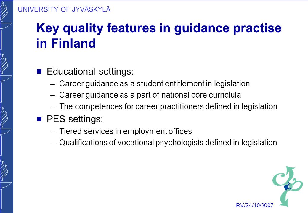 UNIVERSITY OF JYVÄSKYLÄ RV/24/10/2007 Key quality features in guidance practise in Finland  Educational settings: –Career guidance as a student entitlement in legislation –Career guidance as a part of national core curriclula –The competences for career practitioners defined in legislation  PES settings: –Tiered services in employment offices –Qualifications of vocational psychologists defined in legislation