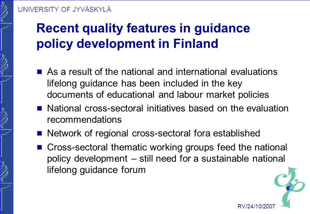 UNIVERSITY OF JYVÄSKYLÄ RV/24/10/2007 Recent quality features in guidance policy development in Finland  As a result of the national and international evaluations lifelong guidance has been included in the key documents of educational and labour market policies  National cross-sectoral initiatives based on the evaluation recommendations  Network of regional cross-sectoral fora established  Cross-sectoral thematic working groups feed the national policy development – still need for a sustainable national lifelong guidance forum