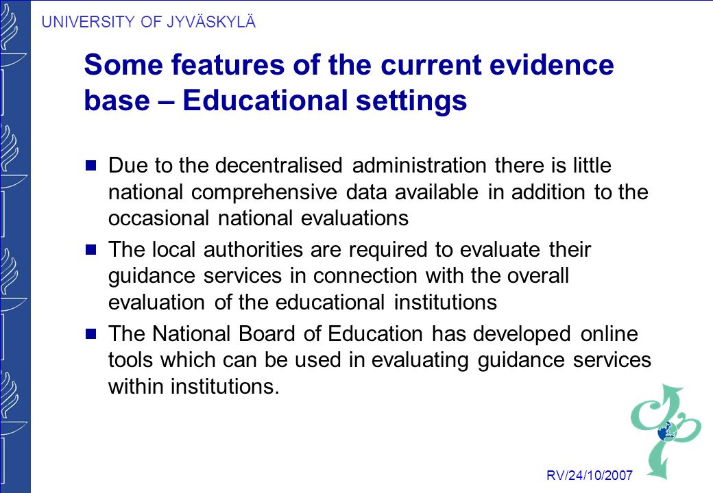 UNIVERSITY OF JYVÄSKYLÄ RV/24/10/2007 Some features of the current evidence base – Educational settings  Due to the decentralised administration there is little national comprehensive data available in addition to the occasional national evaluations  The local authorities are required to evaluate their guidance services in connection with the overall evaluation of the educational institutions  The National Board of Education has developed online tools which can be used in evaluating guidance services within institutions.