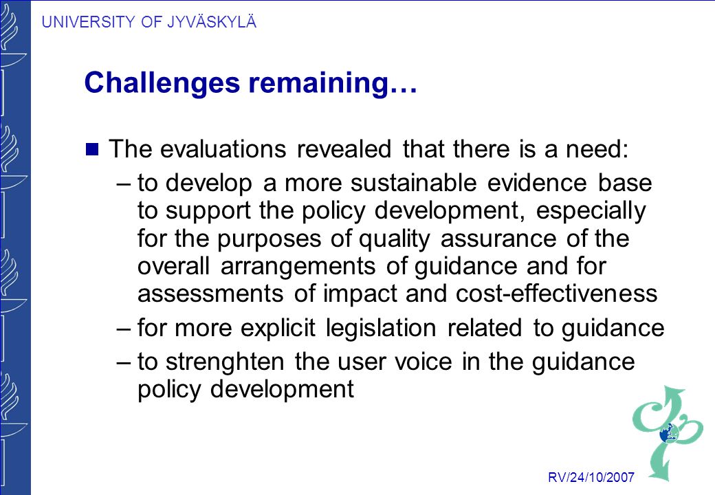 UNIVERSITY OF JYVÄSKYLÄ RV/24/10/2007 Challenges remaining…  The evaluations revealed that there is a need: –to develop a more sustainable evidence base to support the policy development, especially for the purposes of quality assurance of the overall arrangements of guidance and for assessments of impact and cost-effectiveness –for more explicit legislation related to guidance –to strenghten the user voice in the guidance policy development