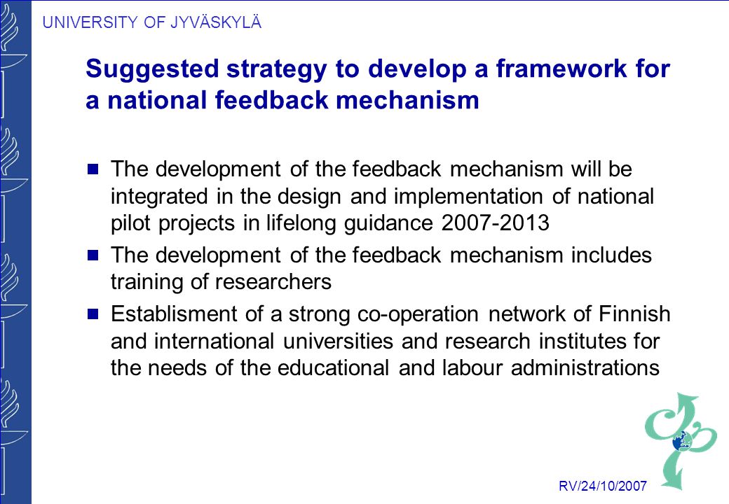 UNIVERSITY OF JYVÄSKYLÄ RV/24/10/2007 Suggested strategy to develop a framework for a national feedback mechanism  The development of the feedback mechanism will be integrated in the design and implementation of national pilot projects in lifelong guidance  The development of the feedback mechanism includes training of researchers  Establisment of a strong co-operation network of Finnish and international universities and research institutes for the needs of the educational and labour administrations