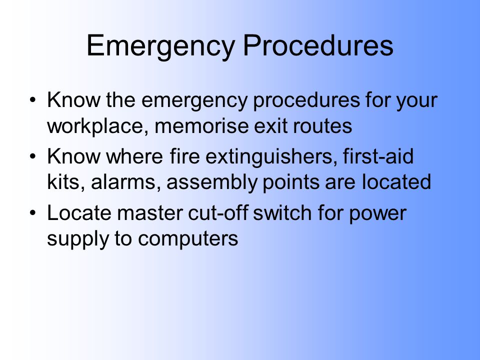 Emergency Procedures Know the emergency procedures for your workplace, memorise exit routes Know where fire extinguishers, first-aid kits, alarms, assembly points are located Locate master cut-off switch for power supply to computers