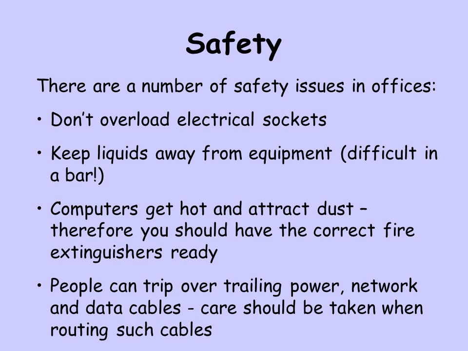 Safety There are a number of safety issues in offices: Don’t overload electrical sockets Keep liquids away from equipment (difficult in a bar!) Computers get hot and attract dust – therefore you should have the correct fire extinguishers ready People can trip over trailing power, network and data cables - care should be taken when routing such cables
