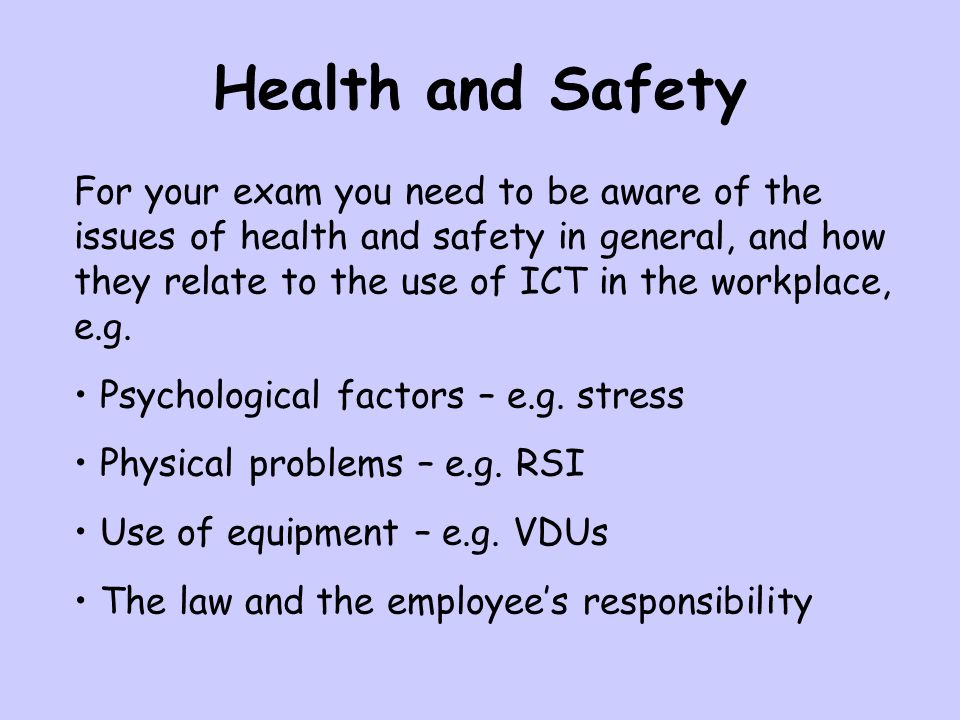For your exam you need to be aware of the issues of health and safety in general, and how they relate to the use of ICT in the workplace, e.g.