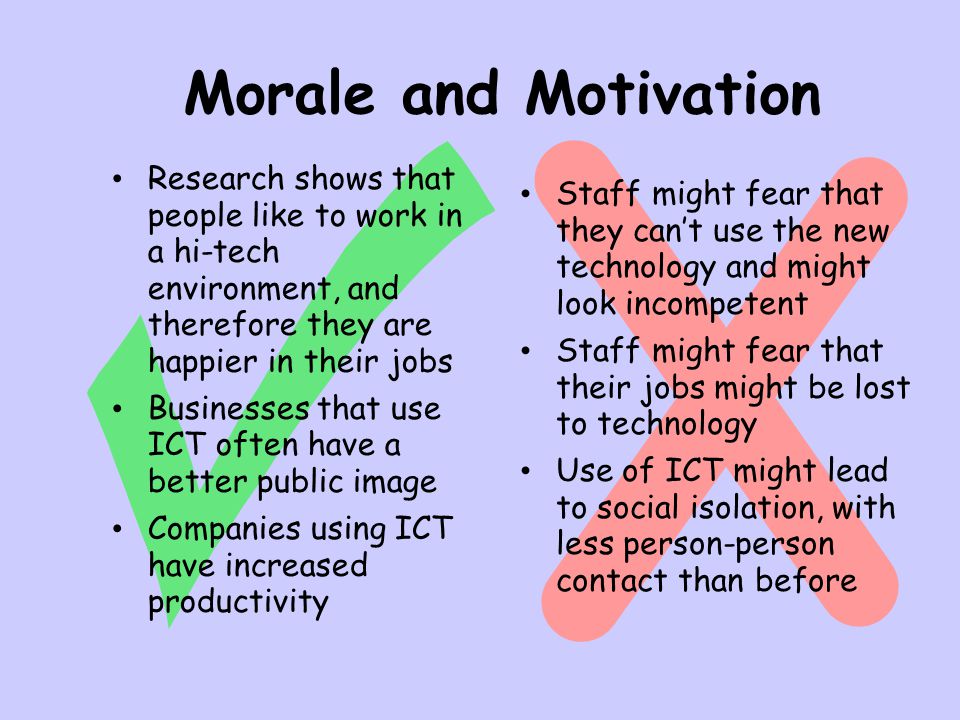 Morale and Motivation Research shows that people like to work in a hi-tech environment, and therefore they are happier in their jobs Businesses that use ICT often have a better public image Companies using ICT have increased productivity Staff might fear that they can’t use the new technology and might look incompetent Staff might fear that their jobs might be lost to technology Use of ICT might lead to social isolation, with less person-person contact than before